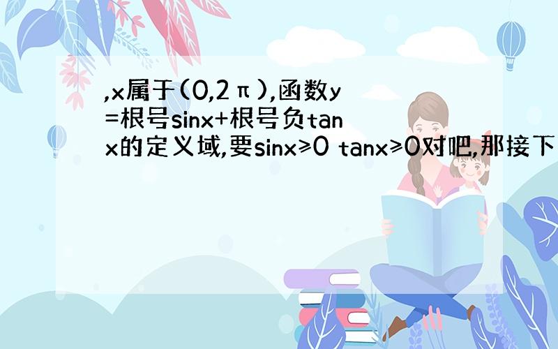 ,x属于(0,2π),函数y=根号sinx+根号负tanx的定义域,要sinx≥0 tanx≥0对吧,那接下来的我就不知