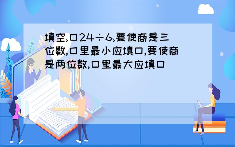 填空,囗24÷6,要使商是三位数,囗里最小应填口,要使商是两位数,口里最大应填口