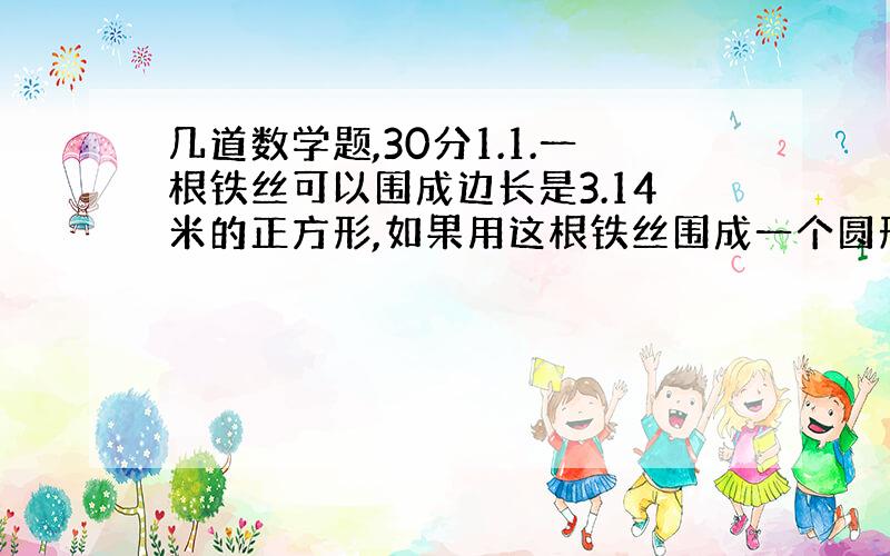 几道数学题,30分1.1.一根铁丝可以围成边长是3.14米的正方形,如果用这根铁丝围成一个圆形,这个圆形的面积有多大?2