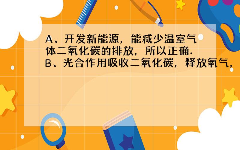 A、开发新能源，能减少温室气体二氧化碳的排放，所以正确．B、光合作用吸收二氧化碳，释放氧气，多种植物，保护森林