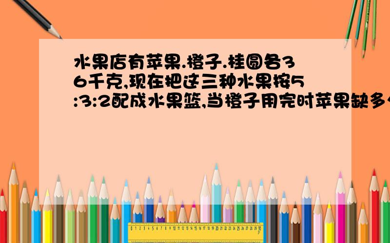 水果店有苹果.橙子.桂圆各36千克,现在把这三种水果按5:3:2配成水果篮,当橙子用完时苹果缺多少桂圆剩多少