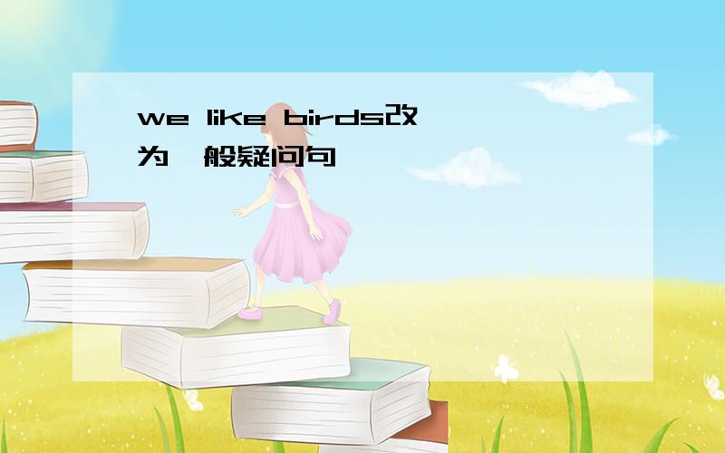 we like birds改为一般疑问句