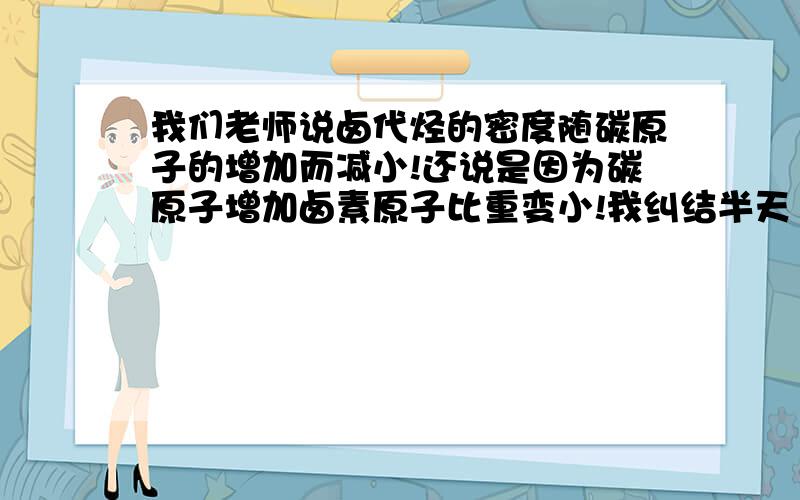 我们老师说卤代烃的密度随碳原子的增加而减小!还说是因为碳原子增加卤素原子比重变小!我纠结半天（碳原子变多应该从气体到固体