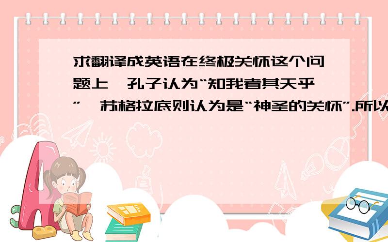 求翻译成英语在终极关怀这个问题上,孔子认为“知我者其天乎”,苏格拉底则认为是“神圣的关怀”.所以我想说“生命的意义,是健