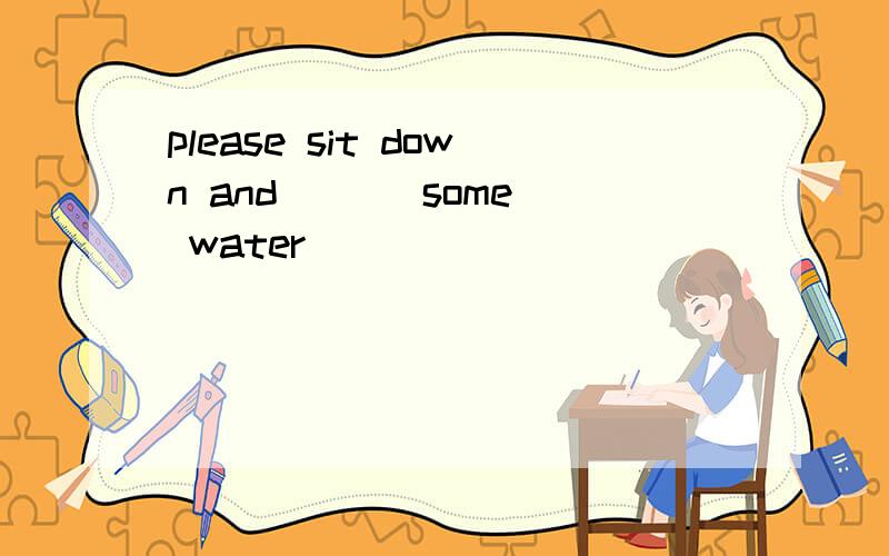 please sit down and [ ] some water