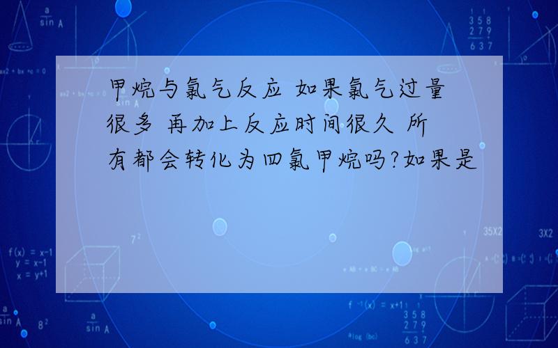 甲烷与氯气反应 如果氯气过量很多 再加上反应时间很久 所有都会转化为四氯甲烷吗?如果是