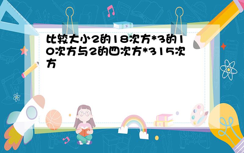 比较大小2的18次方*3的10次方与2的四次方*315次方