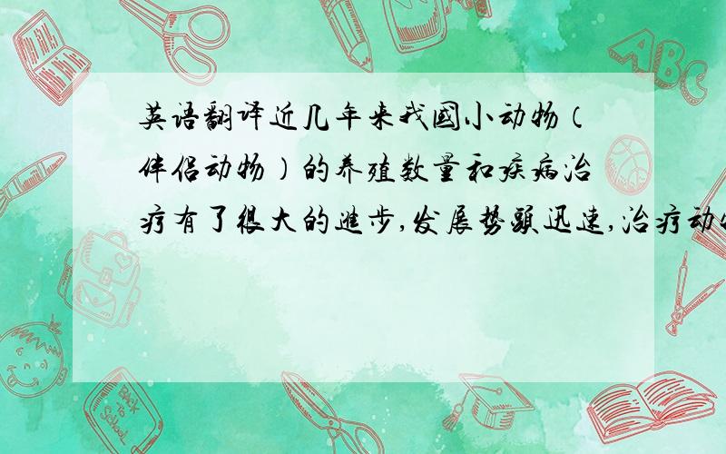 英语翻译近几年来我国小动物（伴侣动物）的养殖数量和疾病治疗有了很大的进步,发展势头迅速,治疗动物疾病方面的新技术在医生的