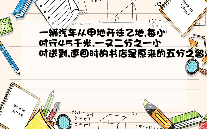 一辆汽车从甲地开往乙地,每小时行45千米,一又二分之一小时送到,返回时的书店是原来的五分之留,问几小时可以返会