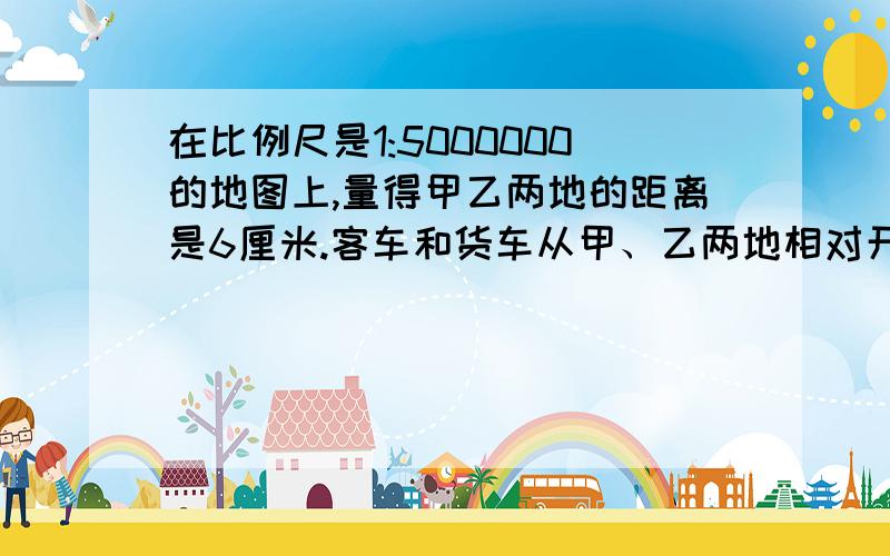 在比例尺是1:5000000的地图上,量得甲乙两地的距离是6厘米.客车和货车从甲、乙两地相对开出,2小时后相遇