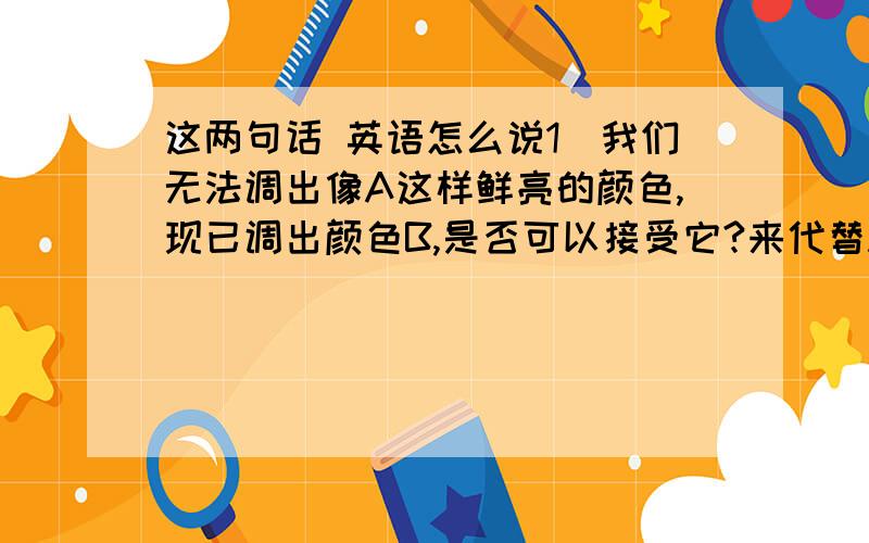 这两句话 英语怎么说1）我们无法调出像A这样鲜亮的颜色,现已调出颜色B,是否可以接受它?来代替A,如果不行,请再重新选择