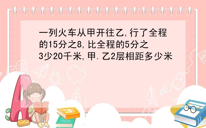 一列火车从甲开往乙,行了全程的15分之8,比全程的5分之3少20千米,甲.乙2层相距多少米