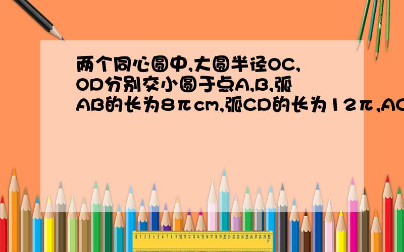 两个同心圆中,大圆半径OC,OD分别交小圆于点A,B,弧AB的长为8πcm,弧CD的长为12π,AC=12,求圆心角角O