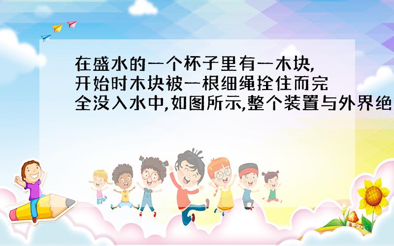 在盛水的一个杯子里有一木块,开始时木块被一根细绳拴住而完全没入水中,如图所示,整个装置与外界绝热,断开细绳,则木块将浮在