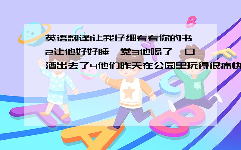 英语翻译1让我仔细看看你的书2让他好好睡一觉3他喝了一口酒出去了4他们昨天在公园里玩得很痛快5他仔细又看了看我的包6咱们