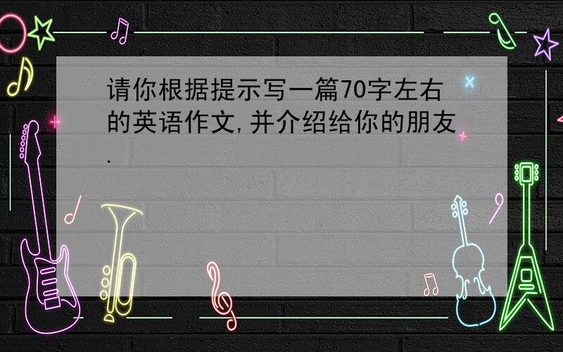 请你根据提示写一篇70字左右的英语作文,并介绍给你的朋友.