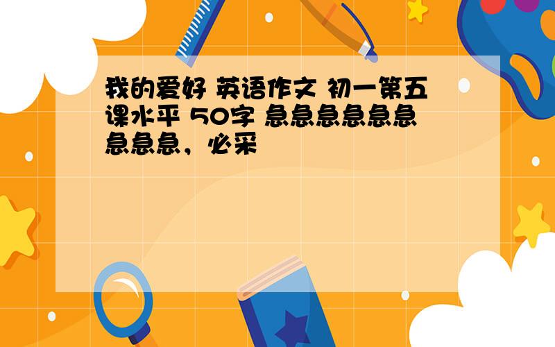 我的爱好 英语作文 初一第五课水平 50字 急急急急急急急急急，必采