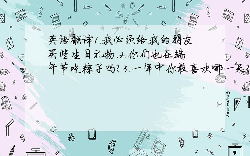 英语翻译1.我必须给我的朋友买些生日礼物.2.你们也在端午节吃粽子吗?3.一年中你最喜欢哪一天?4.你们学校门口发生什么