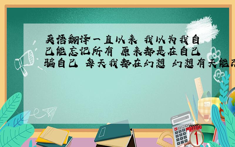 英语翻译一直以来 我以为我自己能忘记所有 原来都是在自己骗自己 每天我都在幻想 幻想有天能改变结果 越是去幻想就越痛苦