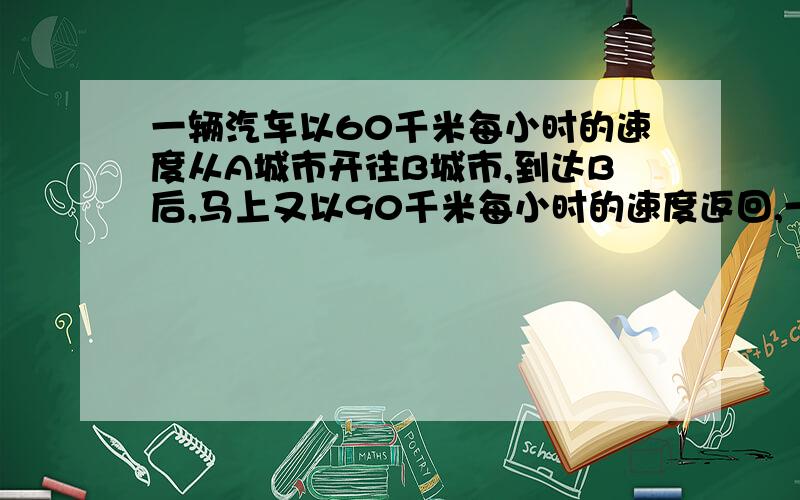 一辆汽车以60千米每小时的速度从A城市开往B城市,到达B后,马上又以90千米每小时的速度返回,一共用去了200小时.那么