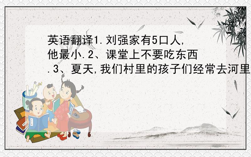 英语翻译1.刘强家有5口人,他最小.2、课堂上不要吃东西.3、夏天,我们村里的孩子们经常去河里游泳.4、张靓打算向徐静蕾