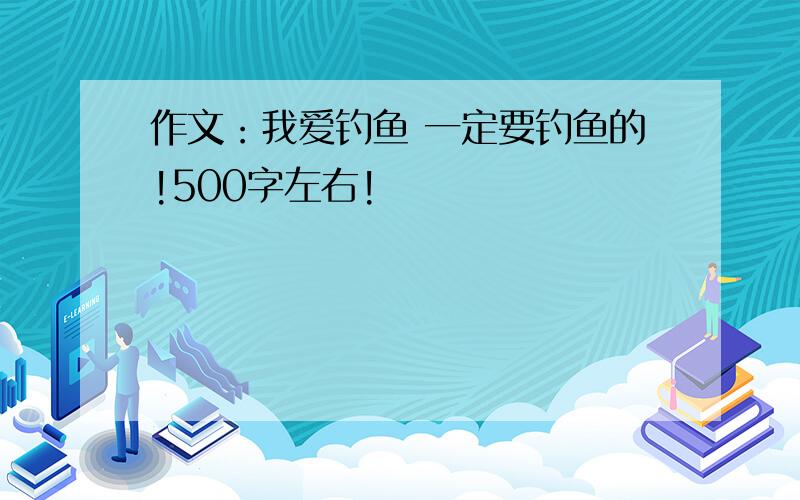 作文：我爱钓鱼 一定要钓鱼的!500字左右!