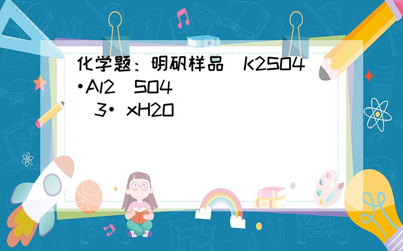 化学题：明矾样品（K2SO4•Al2(SO4)3• xH2O ）