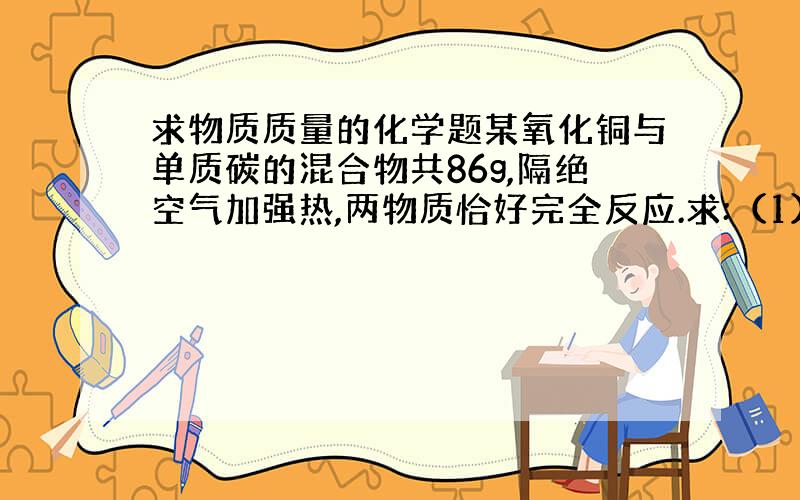 求物质质量的化学题某氧化铜与单质碳的混合物共86g,隔绝空气加强热,两物质恰好完全反应.求:（1）原混合物中氧化铜的质量