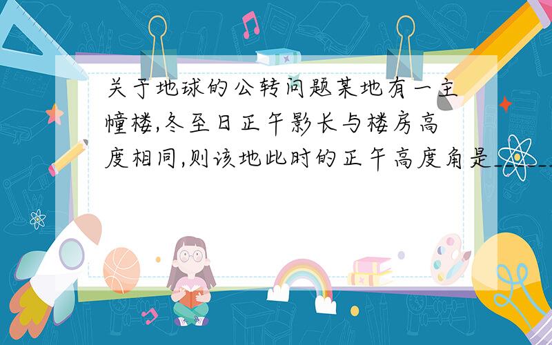 关于地球的公转问题某地有一主幢楼,冬至日正午影长与楼房高度相同,则该地此时的正午高度角是______.怎么做?为什么?春