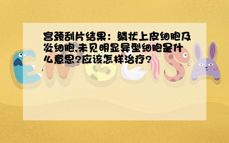 宫颈刮片结果：鳞状上皮细胞及炎细胞,未见明显异型细胞是什么意思?应该怎样治疗?