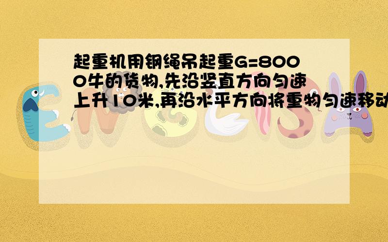 起重机用钢绳吊起重G=8000牛的货物,先沿竖直方向匀速上升10米,再沿水平方向将重物匀速移动5米,求起重机对重物做的功