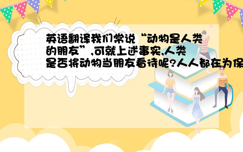 英语翻译我们常说“动物是人类的朋友”,可就上述事实,人类是否将动物当朋友看待呢?人人都在为保护动物献出自己的一份力量,而