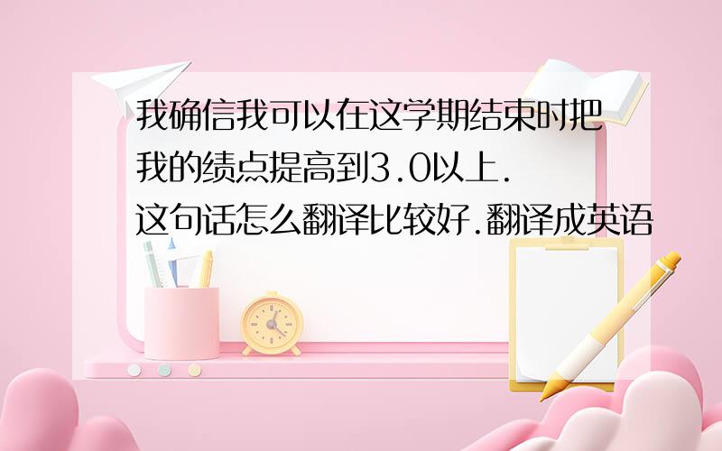 我确信我可以在这学期结束时把我的绩点提高到3.0以上. 这句话怎么翻译比较好.翻译成英语