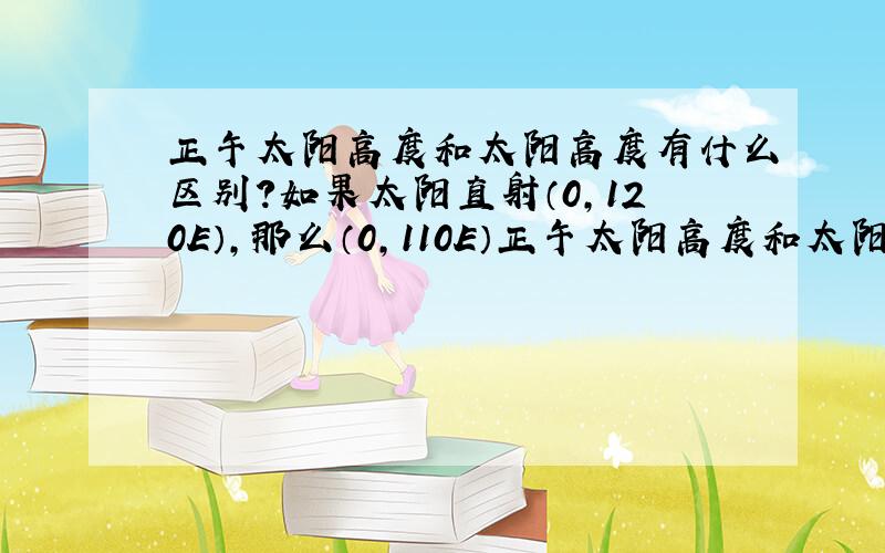 正午太阳高度和太阳高度有什么区别?如果太阳直射（0,120E）,那么（0,110E）正午太阳高度和太阳高度分别是?