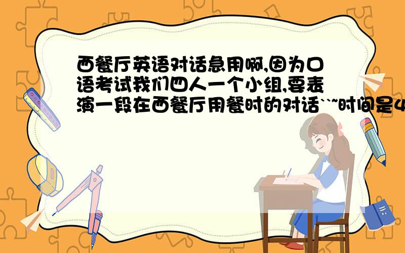 西餐厅英语对话急用啊,因为口语考试我们四人一个小组,要表演一段在西餐厅用餐时的对话``~时间是4分中左右``