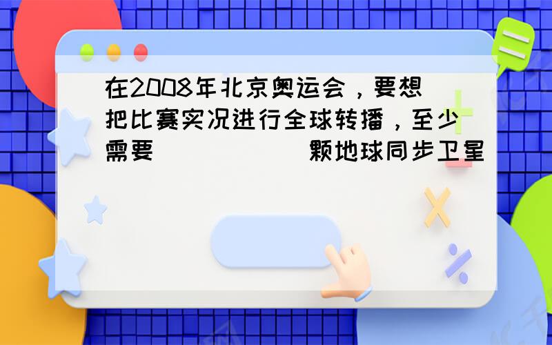 在2008年北京奥运会，要想把比赛实况进行全球转播，至少需要______颗地球同步卫星．