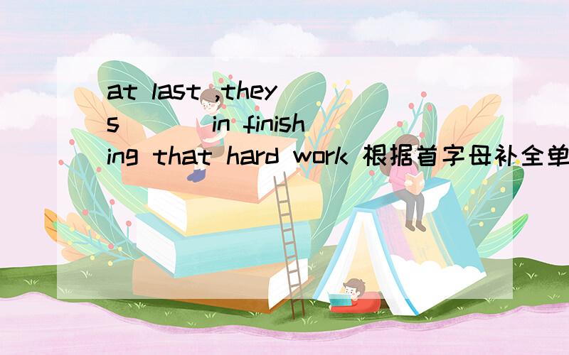 at last ,they s___ in finishing that hard work 根据首字母补全单词