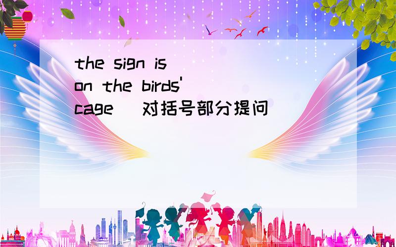 the sign is ( on the birds' cage） 对括号部分提问