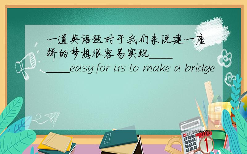 一道英语题对于我们来说建一座桥的梦想很容易实现____ ____easy for us to make a bridge