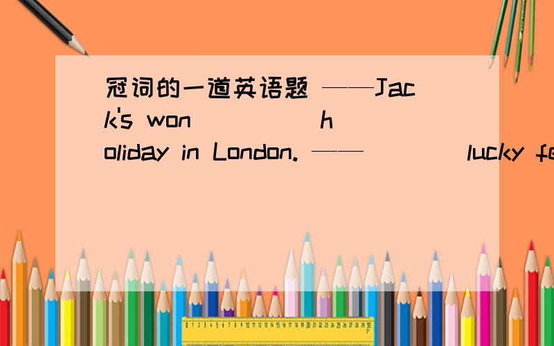 冠词的一道英语题 ——Jack's won ____ holiday in London. ——____lucky fe