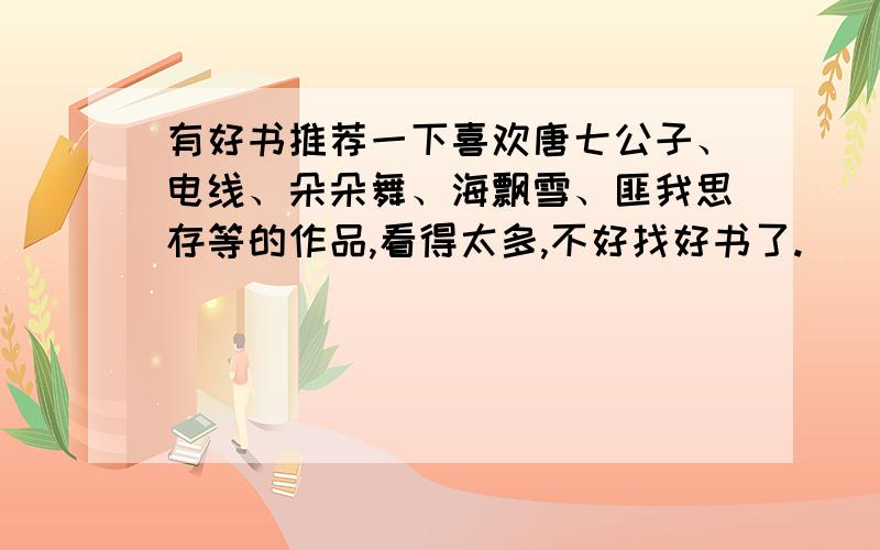 有好书推荐一下喜欢唐七公子、电线、朵朵舞、海飘雪、匪我思存等的作品,看得太多,不好找好书了.