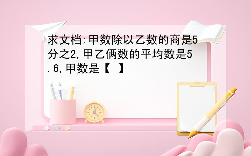 求文档:甲数除以乙数的商是5分之2,甲乙俩数的平均数是5.6,甲数是【 】