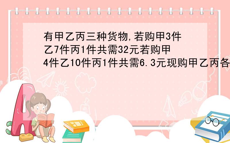 有甲乙丙三种货物,若购甲3件乙7件丙1件共需32元若购甲4件乙10件丙1件共需6.3元现购甲乙丙各一件所需多少