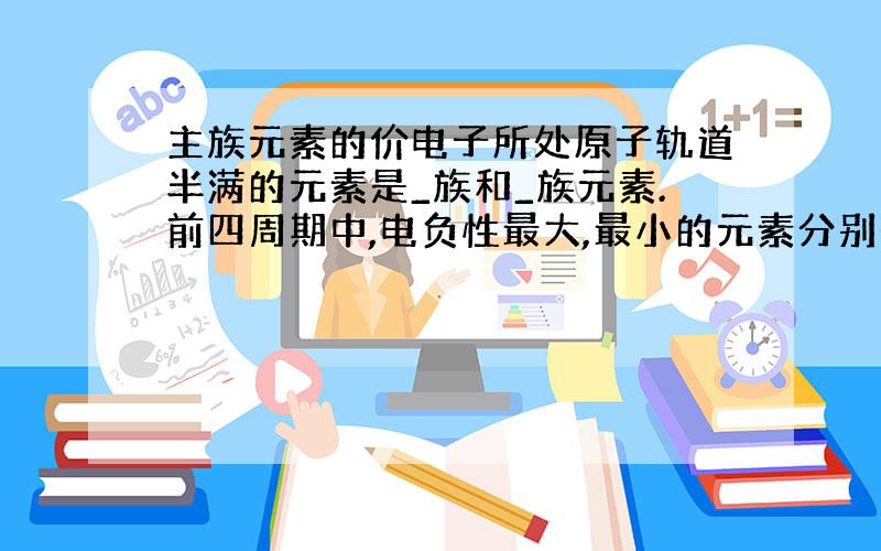 主族元素的价电子所处原子轨道半满的元素是_族和_族元素.前四周期中,电负性最大,最小的元素分别是