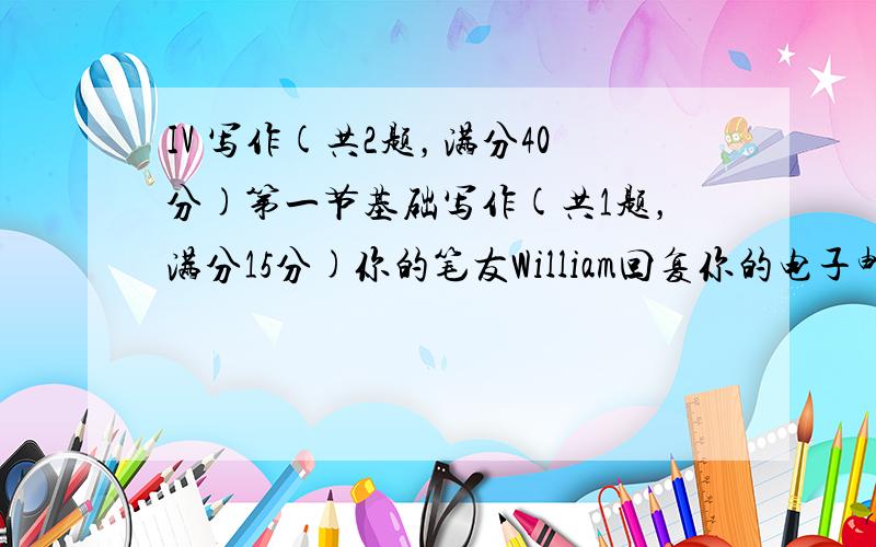 IV 写作(共2题，满分40分)第一节基础写作(共1题，满分15分)你的笔友William回复你的电子邮件告诉你英国高中