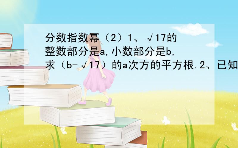 分数指数幂（2）1、√17的整数部分是a,小数部分是b,求（b-√17）的a次方的平方根.2、已知a的二分之一次减a的负