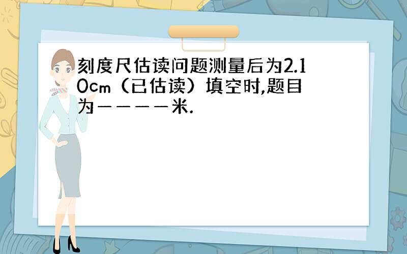 刻度尺估读问题测量后为2.10cm（已估读）填空时,题目为————米.