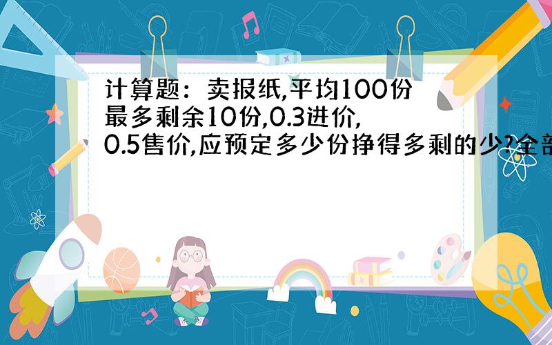 计算题：卖报纸,平均100份最多剩余10份,0.3进价,0.5售价,应预定多少份挣得多剩的少?全部卖光的百分比