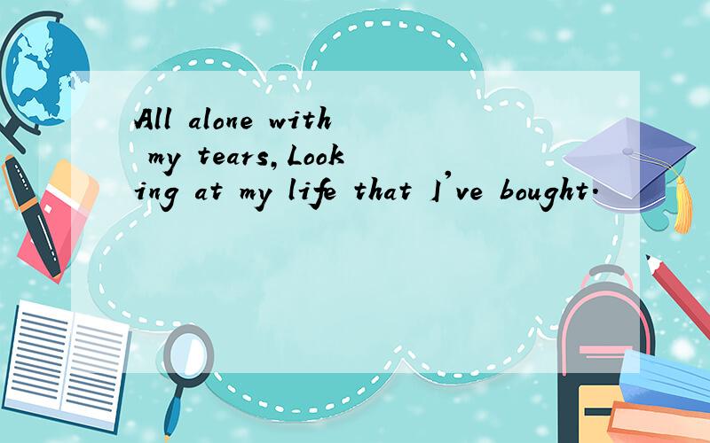 All alone with my tears,Looking at my life that I've bought.