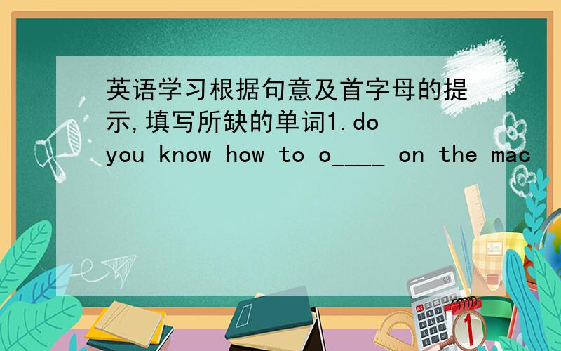 英语学习根据句意及首字母的提示,填写所缺的单词1.do you know how to o____ on the mac